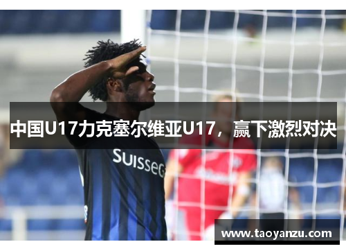 中国U17力克塞尔维亚U17，赢下激烈对决